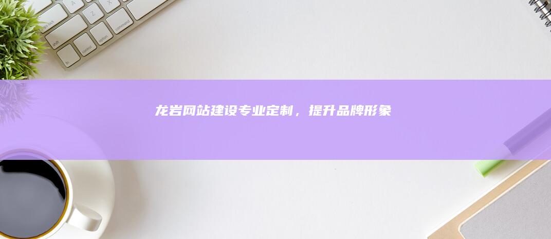 龙岩网站建设：专业定制，提升品牌形象