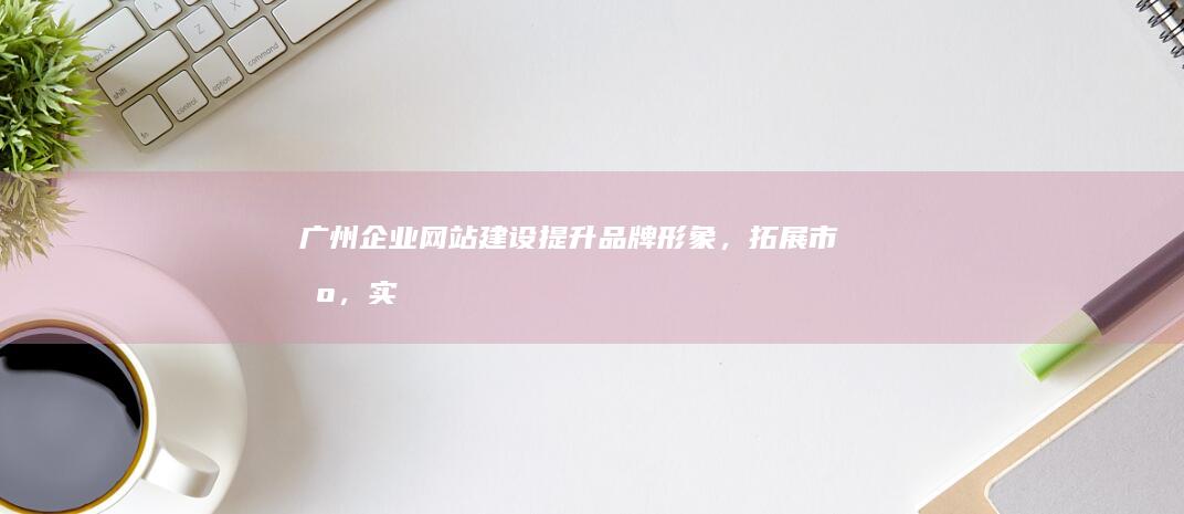 广州企业网站建设：提升品牌形象，拓展市场，实现业务增长