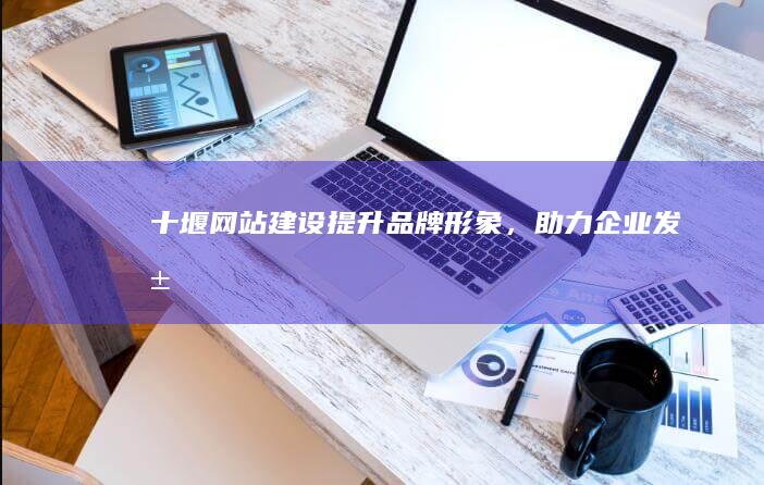 十堰网站建设：提升品牌形象，助力企业发展