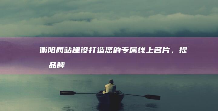 衡阳网站建设 - 打造您的专属线上名片，提升品牌形象