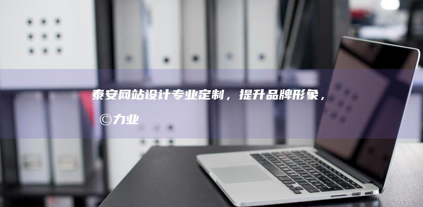 泰安网站设计：专业定制，提升品牌形象，助力业务发展