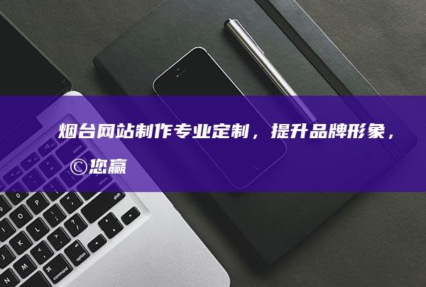烟台网站制作：专业定制，提升品牌形象，助您赢在互联网时代