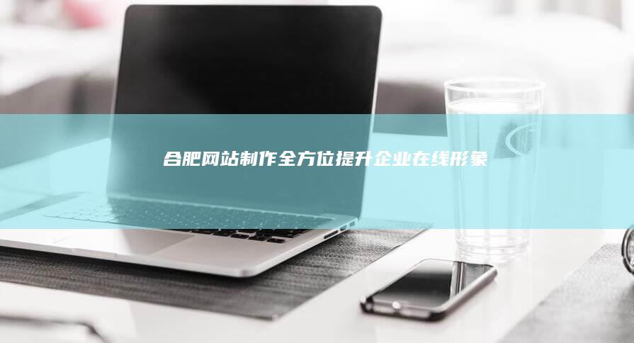 合肥网站制作：全方位提升企业在线形象