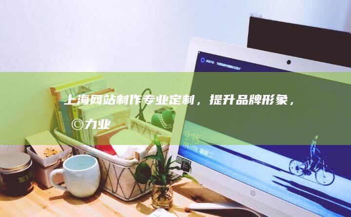 上海网站制作：专业定制，提升品牌形象，助力业务发展