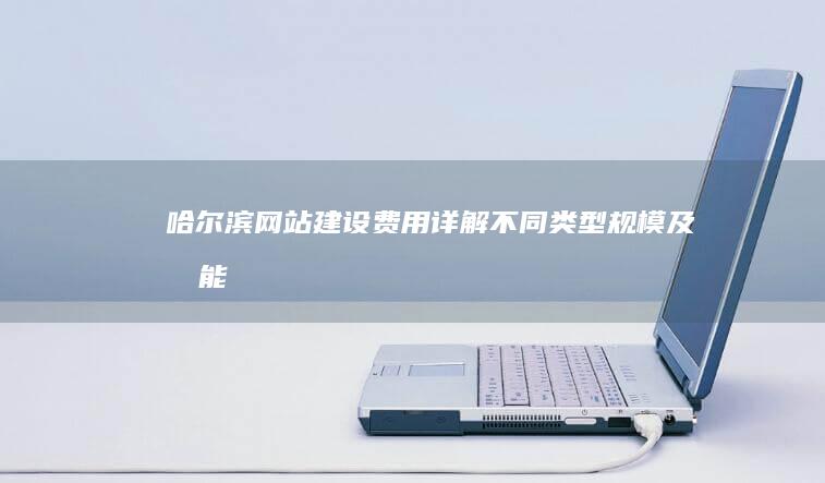 哈尔滨网站建设费用详解：不同类型、规模及功能的网站价格对比