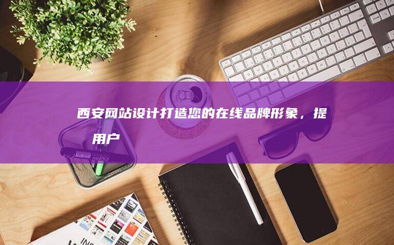 西安网站设计：打造您的在线品牌形象，提升用户体验，助您在竞争激烈的市场脱颖而出。