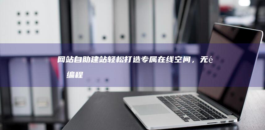 网站自助建站：轻松打造专属在线空间，无需编程也能拥有专业网站！
