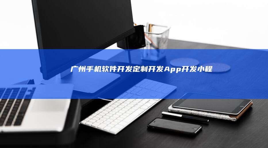 广州手机软件开发：定制开发、App开发、小程序开发等全方位服务
