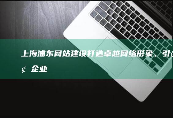 上海浦东网站建设：打造卓越网络形象，引领企业发展