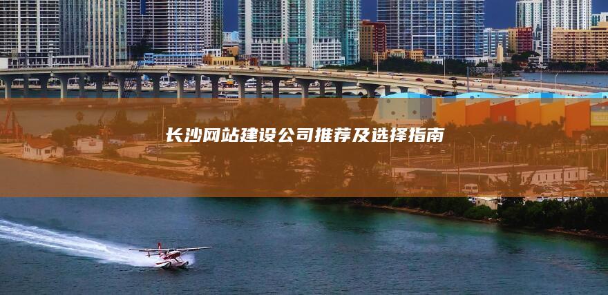 长沙网站建设公司推荐及选择指南