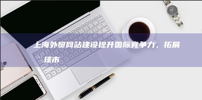 上海外贸网站建设：提升国际竞争力，拓展全球市场