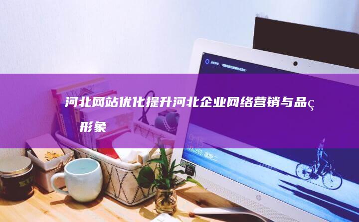 河北网站优化：提升河北企业网络营销与品牌形象
