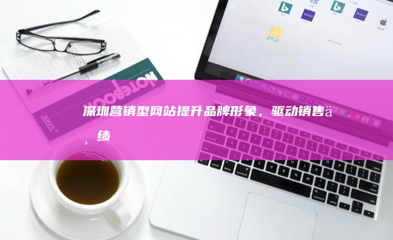 深圳营销型网站：提升品牌形象，驱动销售业绩
