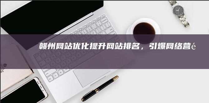 赣州网站优化：提升网站排名，引爆网络营销