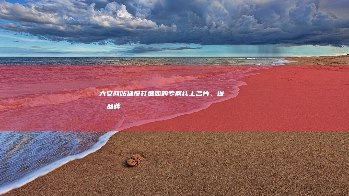 六安网站建设：打造您的专属线上名片，提升品牌形象和业务增长