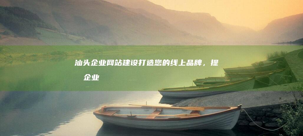 汕头企业网站建设：打造您的线上品牌，提升企业形象，引领业务增长
