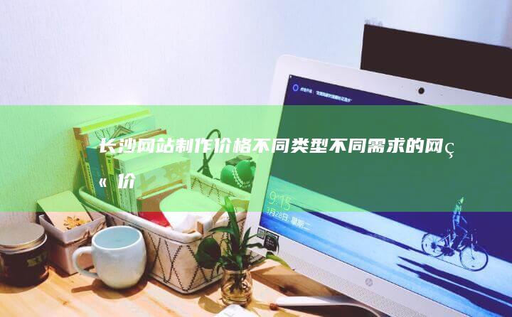 长沙网站制作价格：不同类型、不同需求的网站价格详解