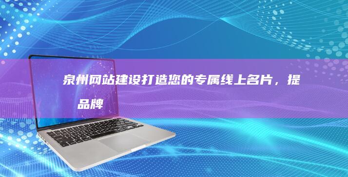 泉州网站建设：打造您的专属线上名片，提升品牌影响力