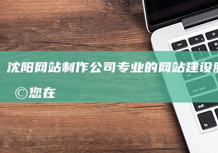 沈阳网站制作公司 - 专业的网站建设服务,助您在互联网时代脱颖而出