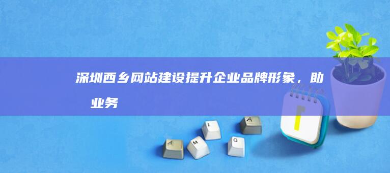 深圳西乡网站建设：提升企业品牌形象，助力业务发展