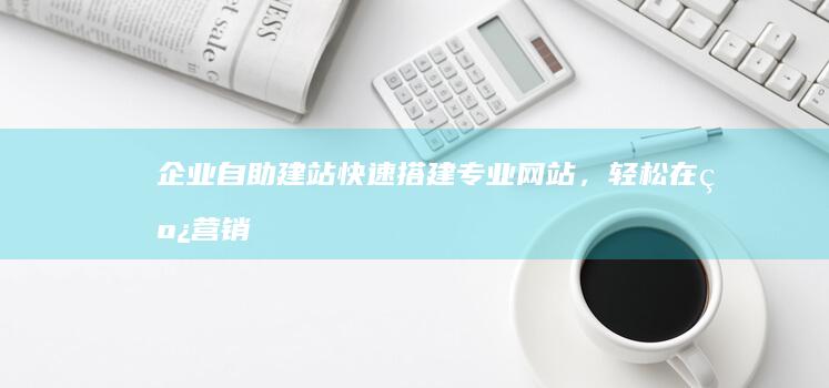 企业自助建站：快速搭建专业网站，轻松在线营销