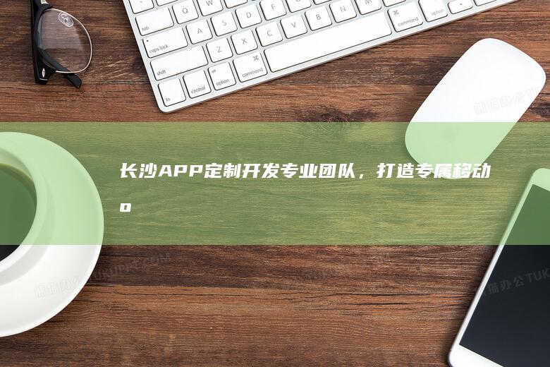 长沙APP定制开发：专业团队，打造专属移动应用