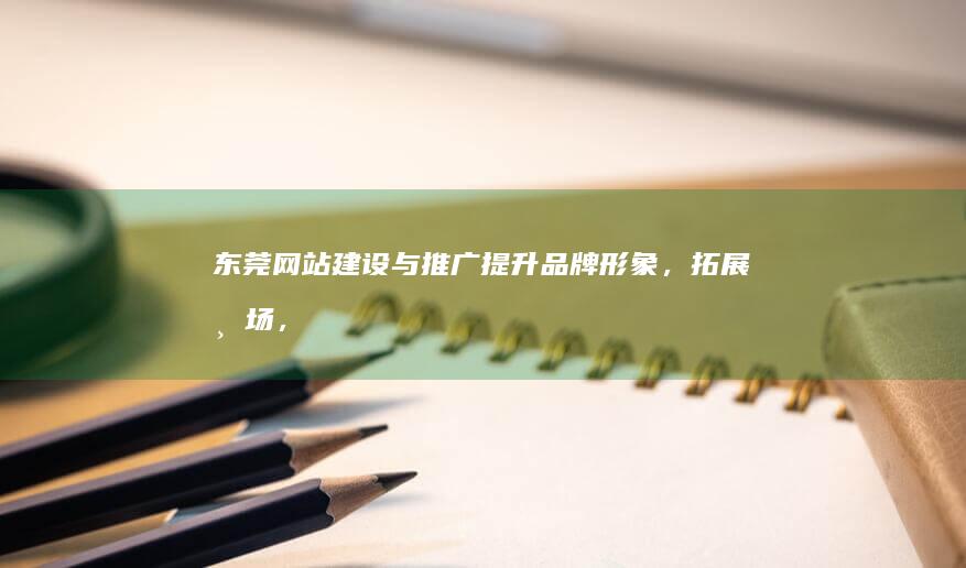 东莞网站建设与推广：提升品牌形象，拓展市场，助力企业发展