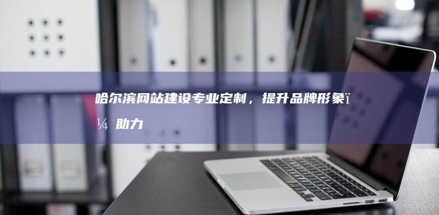 哈尔滨网站建设：专业定制，提升品牌形象，助力企业发展